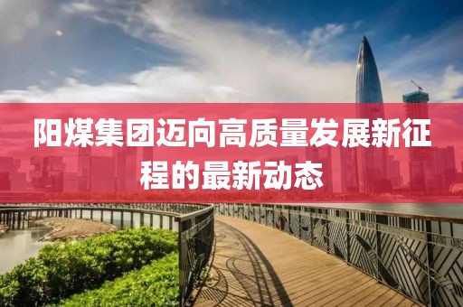 陽煤集團邁向高質量發(fā)展新征程的最新動態(tài)