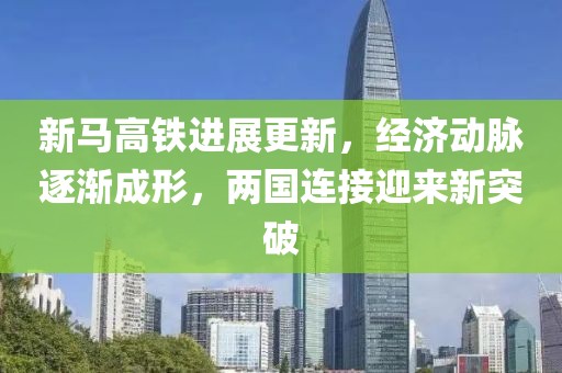 新馬高鐵進(jìn)展更新，經(jīng)濟(jì)動(dòng)脈逐漸成形，兩國連接迎來新突破