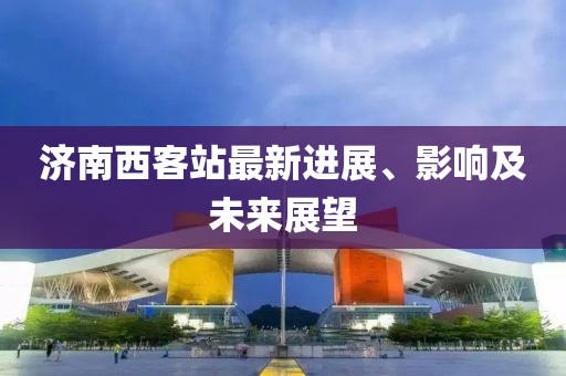 濟(jì)南西客站最新進(jìn)展、影響及未來展望
