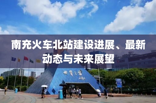 南充火車北站建設(shè)進(jìn)展、最新動(dòng)態(tài)與未來(lái)展望