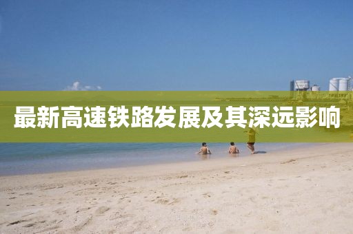 最新高速鐵路發(fā)展及其深遠(yuǎn)影響