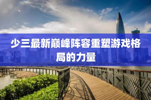 少三最新巔峰陣容重塑游戲格局的力量