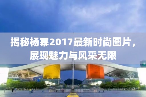 揭秘楊冪2017最新時尚圖片，展現(xiàn)魅力與風采無限