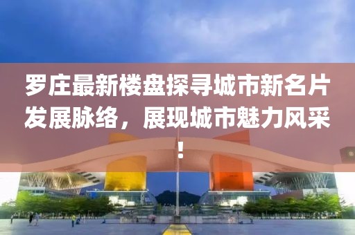 羅莊最新樓盤探尋城市新名片發(fā)展脈絡(luò)，展現(xiàn)城市魅力風采！