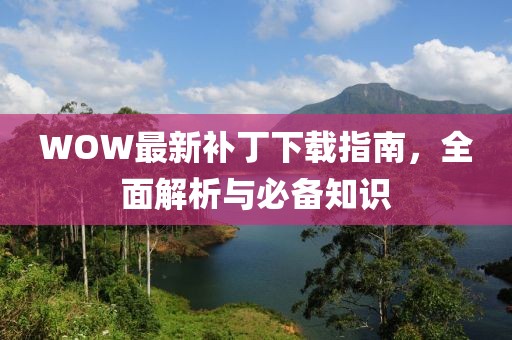 WOW最新補丁下載指南，全面解析與必備知識