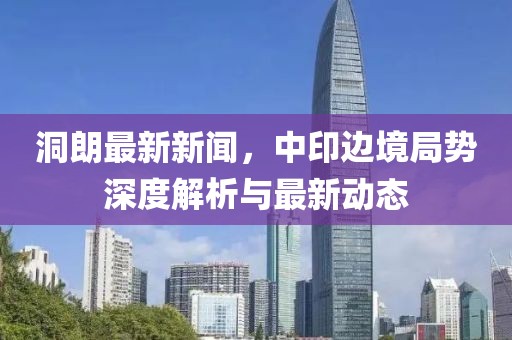 洞朗最新新聞，中印邊境局勢深度解析與最新動態(tài)