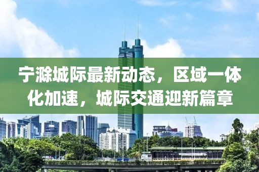 寧滁城際最新動(dòng)態(tài)，區(qū)域一體化加速，城際交通迎新篇章