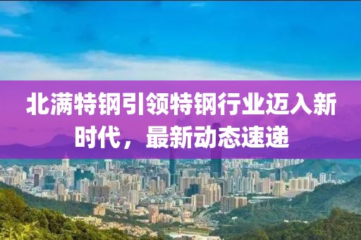 北滿(mǎn)特鋼引領(lǐng)特鋼行業(yè)邁入新時(shí)代，最新動(dòng)態(tài)速遞