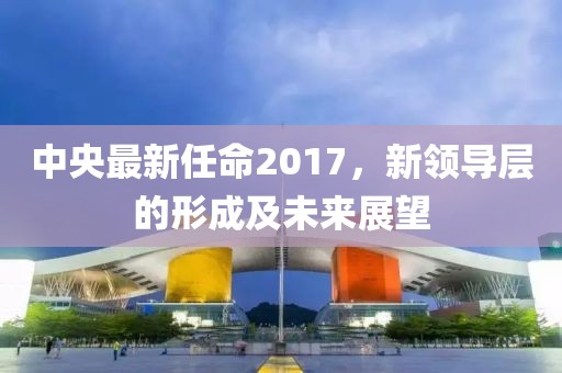 中央最新任命2017，新領(lǐng)導(dǎo)層的形成及未來展望