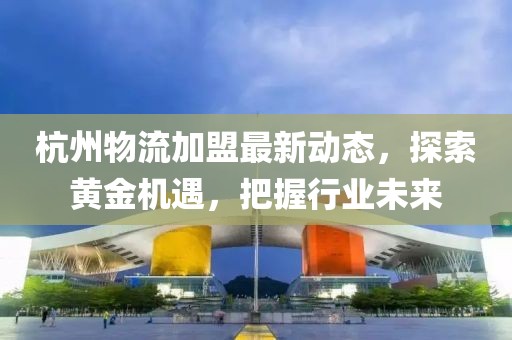 杭州物流加盟最新動(dòng)態(tài)，探索黃金機(jī)遇，把握行業(yè)未來