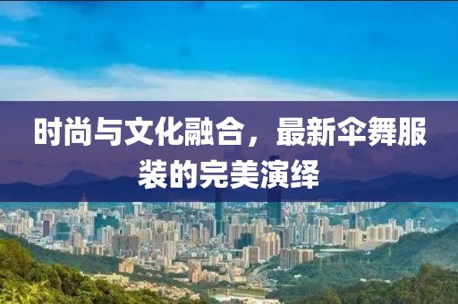 時(shí)尚與文化融合，最新傘舞服裝的完美演繹