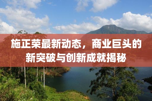 施正榮最新動(dòng)態(tài)，商業(yè)巨頭的新突破與創(chuàng)新成就揭秘