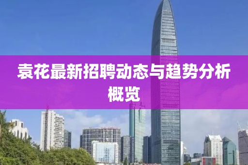 袁花最新招聘動(dòng)態(tài)與趨勢(shì)分析概覽