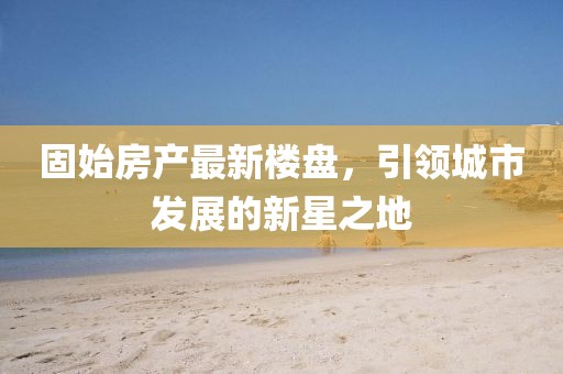 固始房產(chǎn)最新樓盤，引領(lǐng)城市發(fā)展的新星之地