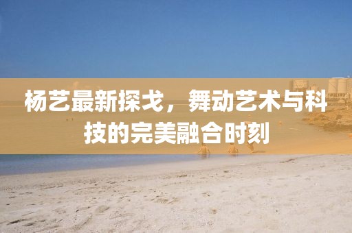 楊藝最新探戈，舞動藝術與科技的完美融合時刻