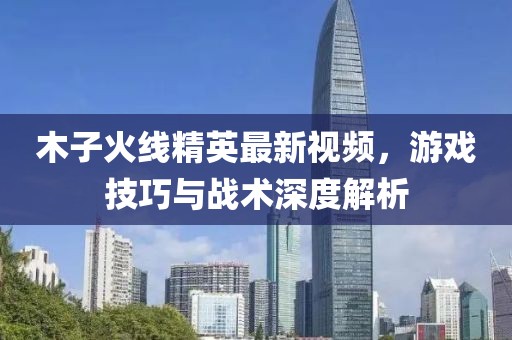木子火線精英最新視頻，游戲技巧與戰(zhàn)術(shù)深度解析