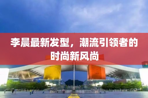 李晨最新發(fā)型，潮流引領者的時尚新風尚