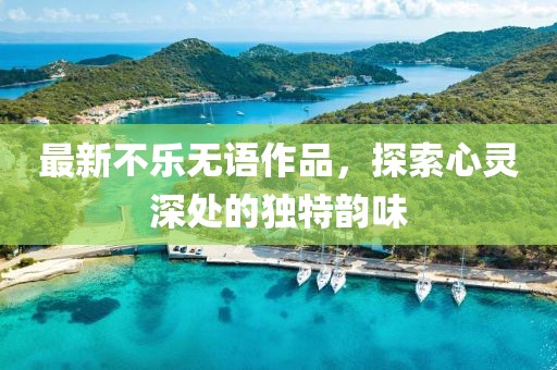 最新不樂(lè)無(wú)語(yǔ)作品，探索心靈深處的獨(dú)特韻味