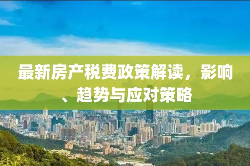 最新房產(chǎn)稅費(fèi)政策解讀，影響、趨勢(shì)與應(yīng)對(duì)策略