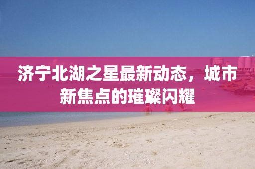 濟(jì)寧北湖之星最新動(dòng)態(tài)，城市新焦點(diǎn)的璀璨閃耀