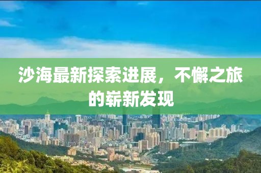 沙海最新探索進展，不懈之旅的嶄新發(fā)現(xiàn)