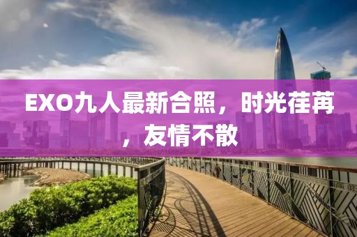 EXO九人最新合照，時光荏苒，友情不散