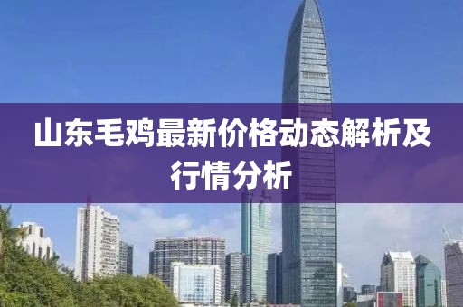 山東毛雞最新價(jià)格動(dòng)態(tài)解析及行情分析