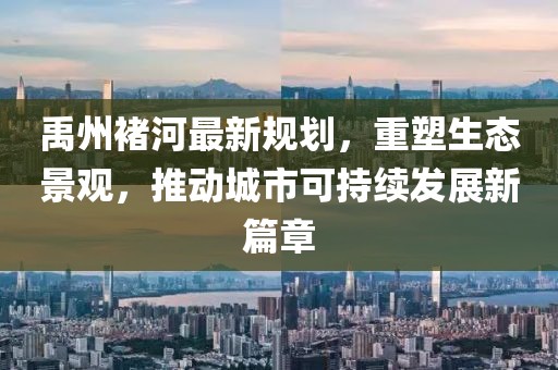 禹州褚河最新規(guī)劃，重塑生態(tài)景觀，推動(dòng)城市可持續(xù)發(fā)展新篇章
