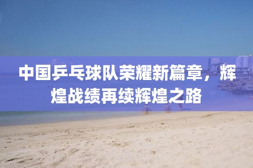 中國乒乓球隊榮耀新篇章，輝煌戰(zhàn)績再續(xù)輝煌之路