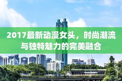 2017最新動(dòng)漫女頭，時(shí)尚潮流與獨(dú)特魅力的完美融合