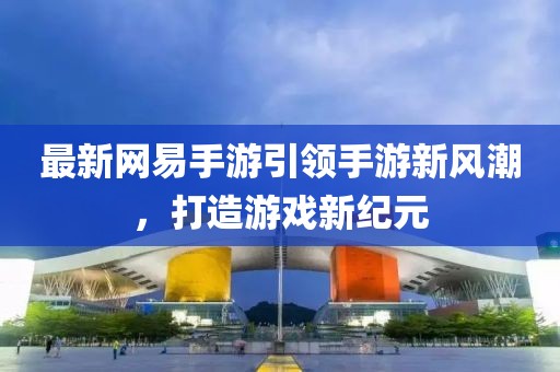 最新網(wǎng)易手游引領(lǐng)手游新風(fēng)潮，打造游戲新紀(jì)元