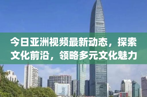 今日亞洲視頻最新動態(tài)，探索文化前沿，領略多元文化魅力
