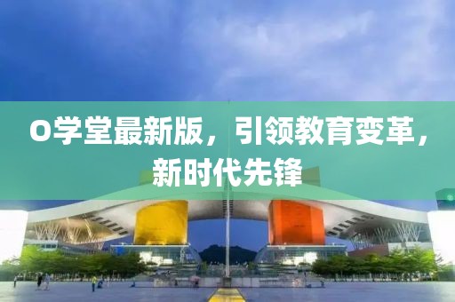 O學(xué)堂最新版，引領(lǐng)教育變革，新時(shí)代先鋒