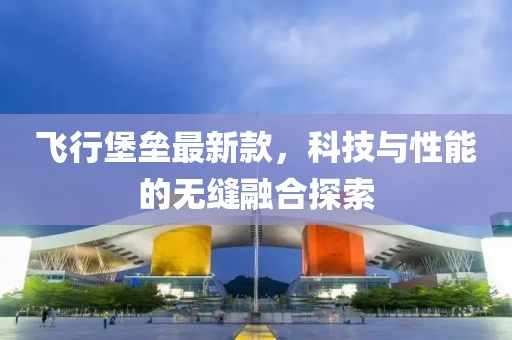 飛行堡壘最新款，科技與性能的無縫融合探索