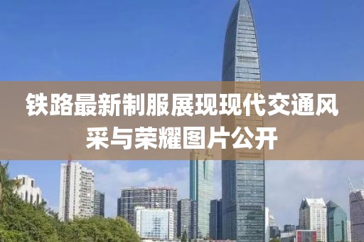 鐵路最新制服展現(xiàn)現(xiàn)代交通風(fēng)采與榮耀圖片公開