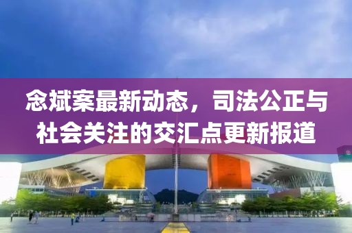 念斌案最新動態(tài)，司法公正與社會關注的交匯點更新報道