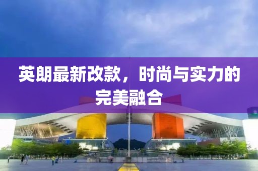 英朗最新改款，時尚與實力的完美融合