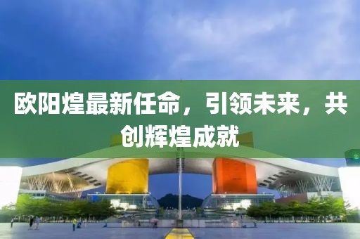 歐陽(yáng)煌最新任命，引領(lǐng)未來(lái)，共創(chuàng)輝煌成就