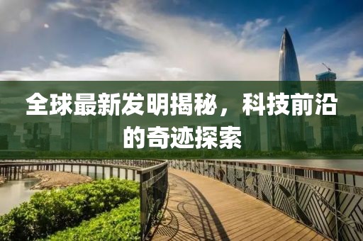 全球最新發(fā)明揭秘，科技前沿的奇跡探索