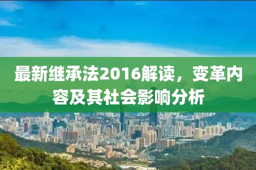 最新繼承法2016解讀，變革內(nèi)容及其社會(huì)影響分析
