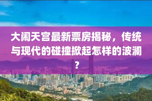 大鬧天宮最新票房揭秘，傳統(tǒng)與現(xiàn)代的碰撞掀起怎樣的波瀾？