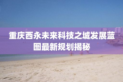 重慶西永未來科技之城發(fā)展藍(lán)圖最新規(guī)劃揭秘