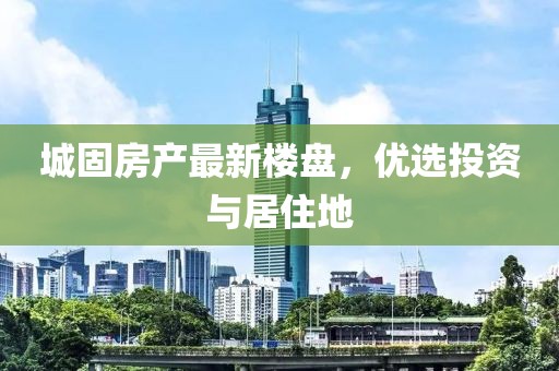 城固房產(chǎn)最新樓盤，優(yōu)選投資與居住地