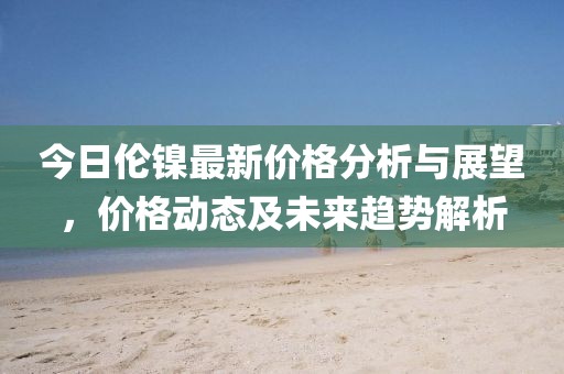今日倫鎳最新價格分析與展望，價格動態(tài)及未來趨勢解析