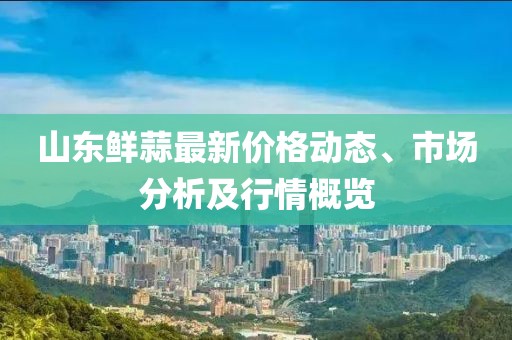 山東鮮蒜最新價(jià)格動(dòng)態(tài)、市場(chǎng)分析及行情概覽