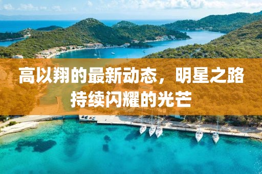 高以翔的最新動態(tài)，明星之路持續(xù)閃耀的光芒