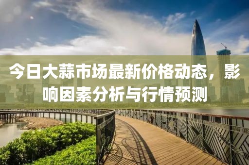 今日大蒜市場(chǎng)最新價(jià)格動(dòng)態(tài)，影響因素分析與行情預(yù)測(cè)