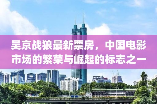 吳京戰(zhàn)狼最新票房，中國(guó)電影市場(chǎng)的繁榮與崛起的標(biāo)志之一