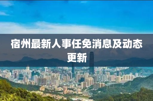 宿州最新人事任免消息及動態(tài)更新