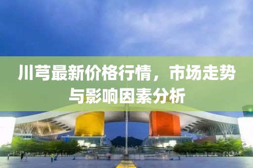 川芎最新價格行情，市場走勢與影響因素分析
